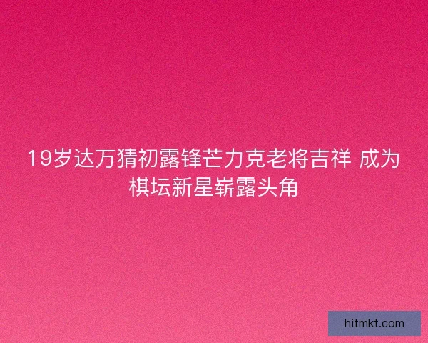 19岁达万猜初露锋芒力克老将吉祥 成为棋坛新星崭露头角