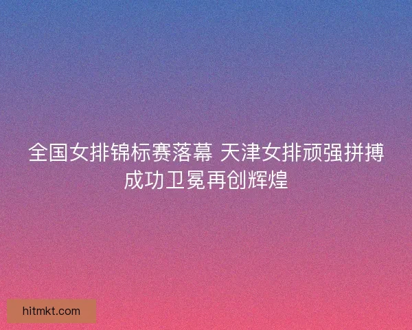 全国女排锦标赛落幕 天津女排顽强拼搏成功卫冕再创辉煌