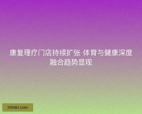 康复理疗门店持续扩张 体育与健康深度融合趋势显现