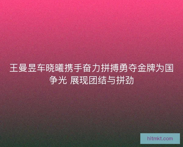 王曼昱车晓曦携手奋力拼搏勇夺金牌为国争光 展现团结与拼劲