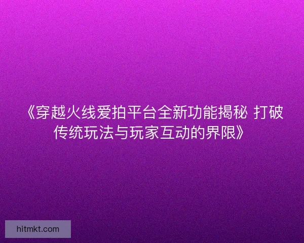 《穿越火线爱拍平台全新功能揭秘 打破传统玩法与玩家互动的界限》