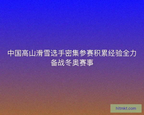 中国高山滑雪选手密集参赛积累经验全力备战冬奥赛事