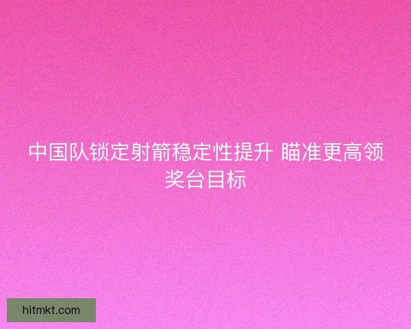 中国队锁定射箭稳定性提升 瞄准更高领奖台目标