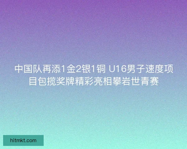 中国队再添1金2银1铜 U16男子速度项目包揽奖牌精彩亮相攀岩世青赛