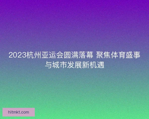 2023杭州亚运会圆满落幕 聚焦体育盛事与城市发展新机遇