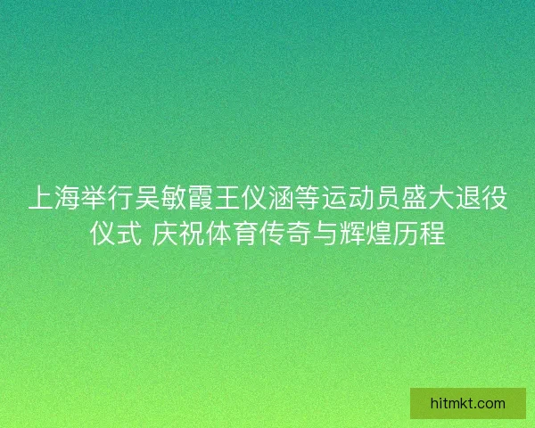 上海举行吴敏霞王仪涵等运动员盛大退役仪式 庆祝体育传奇与辉煌历程